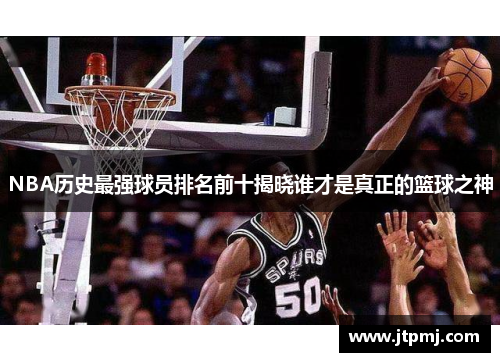 NBA历史最强球员排名前十揭晓谁才是真正的篮球之神