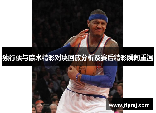 独行侠与魔术精彩对决回放分析及赛后精彩瞬间重温