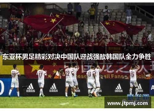 东亚杯男足精彩对决中国队迎战强敌韩国队全力争胜