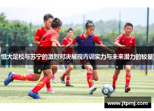 恒大足校与苏宁的激烈对决展现青训实力与未来潜力的较量