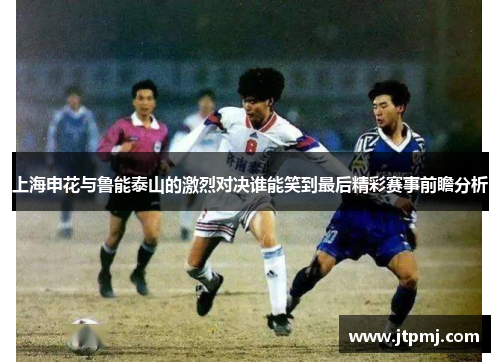 上海申花与鲁能泰山的激烈对决谁能笑到最后精彩赛事前瞻分析